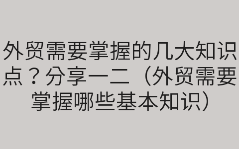 外貿(mào)需要掌握的幾大知識點？分享一二（外貿(mào)需要掌握哪些基本知識）