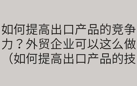 如何提高出口產(chǎn)品的競爭力？外貿(mào)企業(yè)可以這么做（如何提高出口產(chǎn)品的技術(shù)含量）